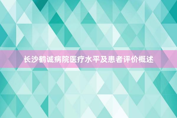长沙鹤诚病院医疗水平及患者评价概述