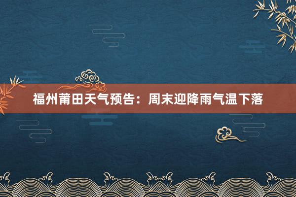 福州莆田天气预告：周末迎降雨气温下落